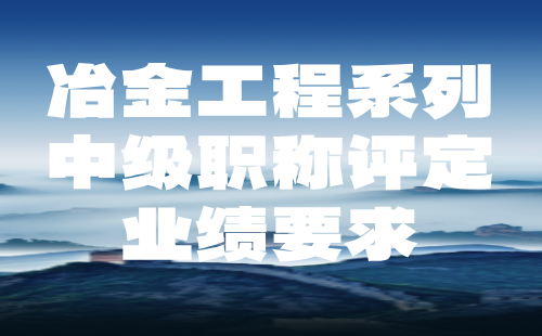 冶金工程系列2024中级职称评定材料提交：金属选矿专业中级职称业绩要求