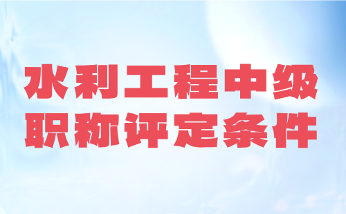 水利工程中级职称评定条件：难不难？要求高不高？政策是什么？